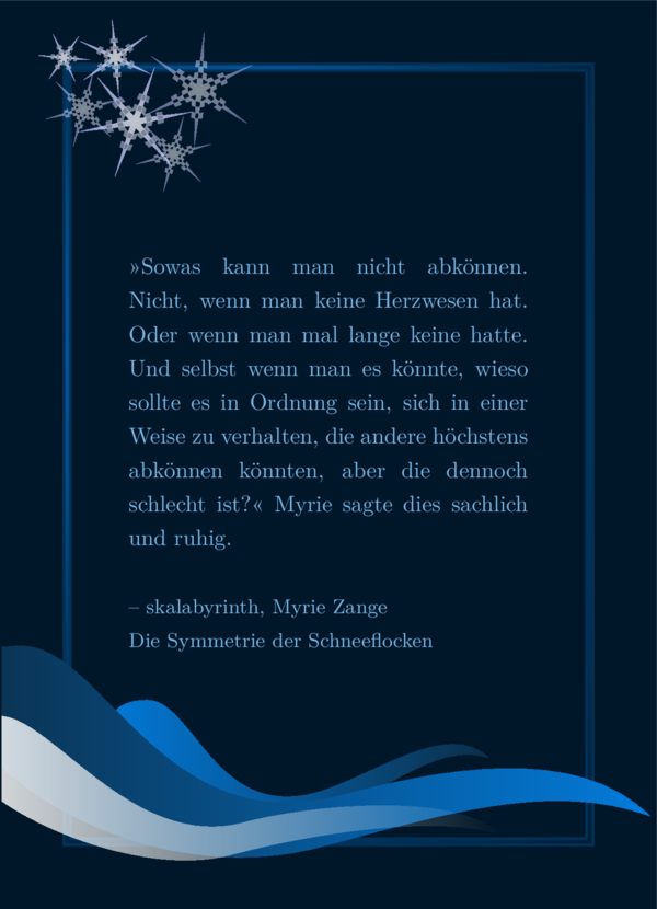 Ein SharePic mit dunkelblauem Hintergrund, einem schimmernden, blauen Rahmen, sechs Schneeflocken oben rechts und unten eine Dekoration, die an drei Wellen oder Tropfen erinnern, in verschiedenen Blautönen. Der Text ist hellblau und lautet: »Sowas kann man nicht abkönnen. Nicht, wenn man keine Herzwesen hat. Oder wenn man mal lange keine hatte. Und selbst wenn man es könnte, wieso sollte es in Ordnung sein, sich in einer Weise zu verhalten, die andere höchstens abkönnen könnten, aber die dennoch schlecht ist?« Myrie sagte dies sachlich und ruhig. Von skalabyrinth, Myrie Zange, Die Symmetrie der Schneeflocken. Es ist mein Lieblingszitat und ich werde es in den Bildbeschreibungen nicht wiederholen, sondern von meinem Lieblingszitat reden.