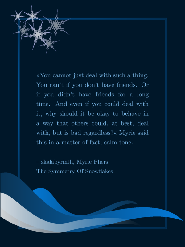 A SharePic with dark blue background, a shimmering blue frame, six snowflakes top right and three wave or drop like decorations on the bottom in different shades of blue. The text is light blue and says: »You cannot just deal with such a thing. You can't if you don't have friends. Or if you didn't have friends for a long time. And even if you could deal with it, why should it be okay to behave in a way that others could, at best, deal with, but is bad regardless?« Myrie said this in a matter-of-fact, calm tone. By skalabyrinth, Myrie Pliers, The Symmetry Of Snowflakes. It is my favorite quote and I will not repeat the text in the image descriptions but just refer to it as my favorite quote.