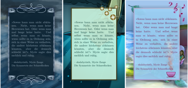 Drei Sharepics im selben Format, ähnlich eines A-Hochformats. Alle drei zeigen mein Lieblingszitat, das ihr bald kennenlernt. Das erste Sharepic hat eine stürmische See als Hintergrund. Das Zitat hat einen Rahmen aus Ornamenten. Manche der Ornamente sind Segelschiffe. Der Text ist hellblau auf einem dunkelblauen Hintergrund.Das zweite zeigt ebenfalls das Meer als Hintergrund, aber der Kunststil ist klarer mit Lineart. Der größte Anteil des digitalen Bildes ist Unterwasser mit Sonnenstrahlen, die durch die Wasseroberfläche brechen. Es ist auch hier ein Segelboot im Hintergrund. Der Text ist dunkelgrün auf sehr hellgrünem, teiltransparentem Hintergrund, der auf jeder Seite 1cm schmaler ist als das Hintergrundbild. Er hat einen goldenen Rahmen. Der dritte Hintergrund ist eine Szene mit einer Glas-Teekanne auf einem Tisch, aber ebenso auf dem Tisch ist ein kleiner rosa Ohrensessel mit einer Person darin. Der Text ist dunkelpink auf hellblauem, teiltransparentem Hintergrund, ebenso 1cm kleiner als der Bildhintergrund, und hellpink gerahmt. Am Rahmen oben rechts sind Musiknoten und so, und unten rechts im Rahmen dampft eine pinke Tasse.