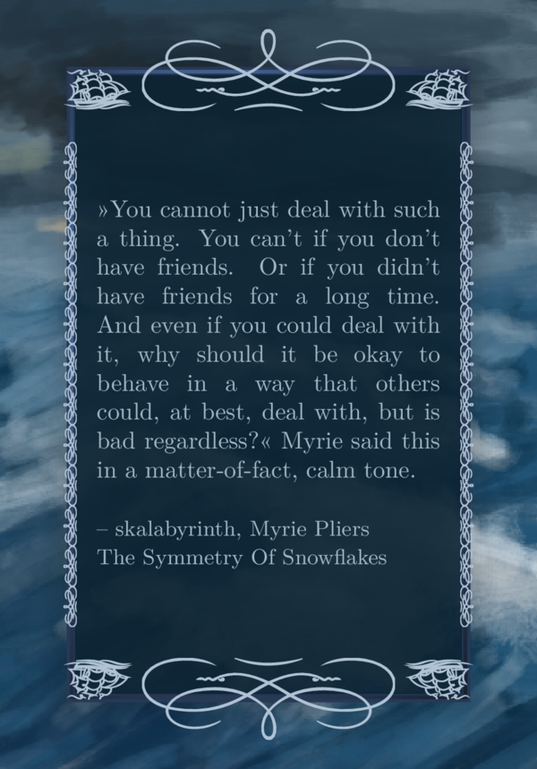 The background image is a digital painting of stormy sea and gray clouds. The favorite quote in very light gray letters can be read on a gray-ish dark blue semi transparent background on top of the image. The text background fills the frame. It is an ornament frame, whith some wave like twirls on the edges. Just one of it top and bottom, by that, the ornament becomes quite large. Left and right though there are 12 ornaments. The corner ornaments are ships. Behind the ornament frame there is another frame, the massive frame. It shimmers like steel trough the ornaments.