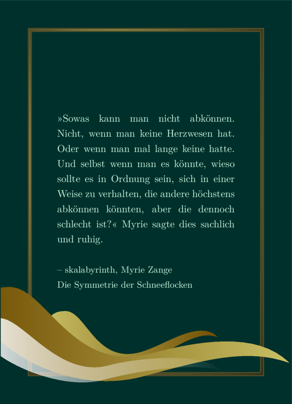 Hellgrünes Lieblingszitat auf dunkelgrünem Hintergrund, goldener massiver Rahmen. Die erwähnte Form, dreimal in verschiedenen Größen, überlappen einander. Die unter den anderen gelegene ist höher platziert, kleiner, hell gold auf der linken seite, wo der Tropfen-Kopf ist, und dunkelgolden auf der rechten, ihrer Schwanzseite. Die mittlere ist die größte Form, und der Farbverlauf ist andersrum als zu der zuvor. Die vordere, die zu unterst platziert ist, verläuft von weiß zu Transparenz, verblasst also zu ihrem Schweif hin.